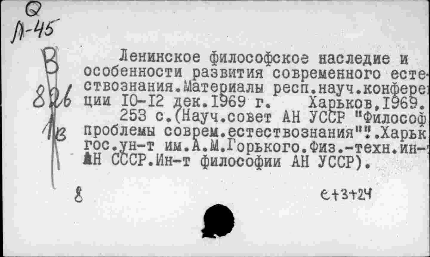 ﻿о
№
О Ленинское философское наследие и
Р особенности развития современного есте-«и / ствознания.Материалы респ.науч.конферв! ции 10-12 дек. 1969 г. Харьков, 1969.
а 253 с.(Науч.совет АН УССР "Философ проблемы соврем.естествознания"’.'.Харьк 1Г гос.ун-т им.А.М.Горького.Физ.-техн.ип-1 | АН СССР.Ин-т философии АН УССР).
&	е+зпч